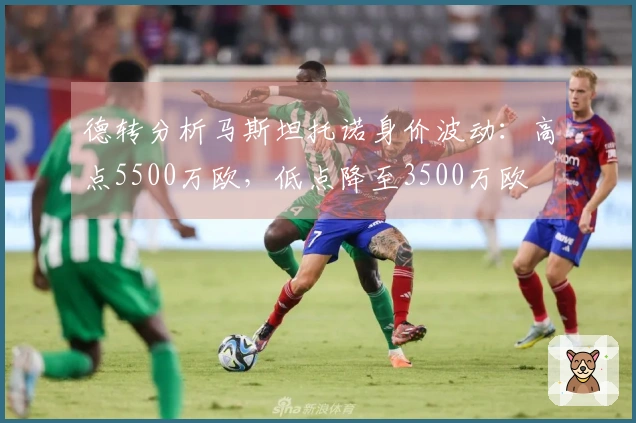 德转分析马斯坦托诺身价波动：高点5500万欧，低点降至3500万欧