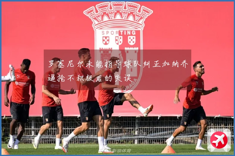 罗塞尼尔未能指导球队纠正加纳乔逼抢不积极后的失误