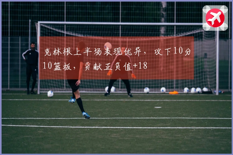 克林根上半场表现优异，攻下10分10篮板，贡献正负值+18