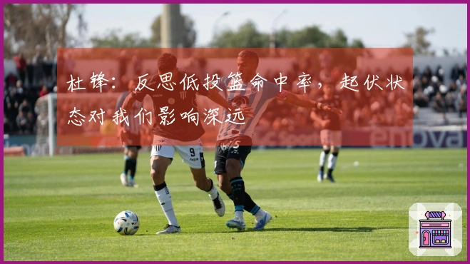 杜锋：反思低投篮命中率，起伏状态对我们影响深远