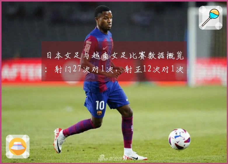 日本女足与越南女足比赛数据概览：射门27次对1次，射正12次对1次，控球率82%对18%