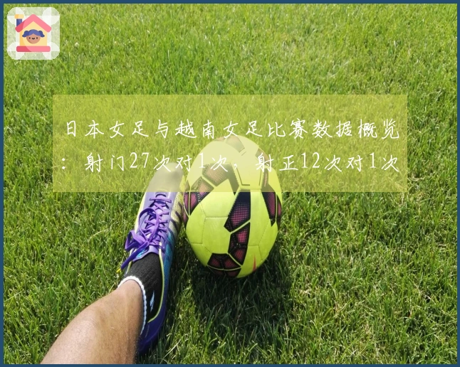 日本女足与越南女足比赛数据概览：射门27次对1次，射正12次对1次，控球率82%对18%