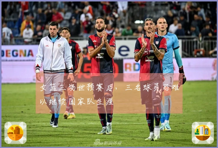 女篮三场世预赛后，三名球员恐难以继续国家队生涯