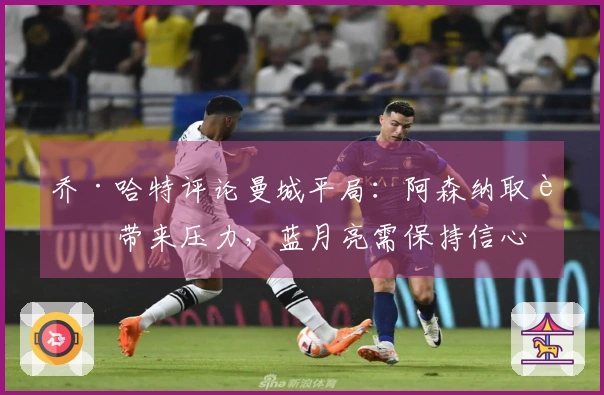 乔·哈特评论曼城平局：阿森纳取胜带来压力，蓝月亮需保持信心