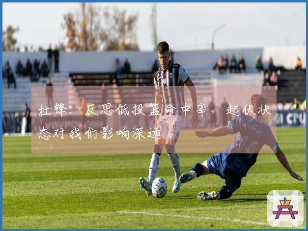 杜锋：反思低投篮命中率，起伏状态对我们影响深远